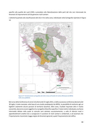 80
specifici alla qualità dei suoli (CSR) e procedere alla liberalizzazione delle parti del sito non interessate da
fenomeni di inquinamento tali da generare rischi sanitari.
L’attività ha portato alla classificazione del sito in tre sotto-zone, individuate nella Cartografia riportata in Figura
14.
Figura 37: Tematizzazione cartografica dei lotti in base all’analisi di rischio effettuata da ARPAL
nelle aree pubbliche
Nel corso della Conferenza di servizi istruttoria del 21 luglio 2011, e della successiva conferenza decisoria del
30 luglio, è stata ravvisata, sulle base di uno studio predisposto da ARPAL, la possibilità di restituire agli usi
legittimi solamente alcune porzioni di territorio boschivo. Altre zone, risultate inquinate oltre il rischio
consentito, dovranno essere oggetto di un progetto di bonifica specifico. È stata inoltre individuata una fascia
intermedia abitata nella quale lo svincolo sarà valutato successivamente, a valle di ulteriori studi e
approfondimenti analitici tesi a scongiurare il sussistere di rischi sanitari e ambientali, e ad accertare che
l'inquinamento riscontrato tragga origine da fenomeni generali, quale l'inquinamento da traffico.
 