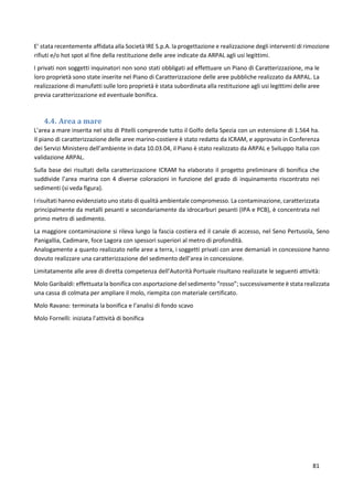 81
E’ stata recentemente affidata alla Società IRE S.p.A. la progettazione e realizzazione degli interventi di rimozione
rifiuti e/o hot spot al fine della restituzione delle aree indicate da ARPAL agli usi legittimi.
I privati non soggetti inquinatori non sono stati obbligati ad effettuare un Piano di Caratterizzazione, ma le
loro proprietà sono state inserite nel Piano di Caratterizzazione delle aree pubbliche realizzato da ARPAL. La
realizzazione di manufatti sulle loro proprietà è stata subordinata alla restituzione agli usi legittimi delle aree
previa caratterizzazione ed eventuale bonifica.
4.4. Area a mare
L’area a mare inserita nel sito di Pitelli comprende tutto il Golfo della Spezia con un estensione di 1.564 ha.
Il piano di caratterizzazione delle aree marino-costiere è stato redatto da ICRAM, e approvato in Conferenza
dei Servizi Ministero dell’ambiente in data 10.03.04, il Piano è stato realizzato da ARPAL e Sviluppo Italia con
validazione ARPAL.
Sulla base dei risultati della caratterizzazione ICRAM ha elaborato il progetto preliminare di bonifica che
suddivide l’area marina con 4 diverse colorazioni in funzione del grado di inquinamento riscontrato nei
sedimenti (si veda figura).
I risultati hanno evidenziato uno stato di qualità ambientale compromesso. La contaminazione, caratterizzata
principalmente da metalli pesanti e secondariamente da idrocarburi pesanti (IPA e PCB), è concentrata nel
primo metro di sedimento.
La maggiore contaminazione si rileva lungo la fascia costiera ed il canale di accesso, nel Seno Pertusola, Seno
Panigallia, Cadimare, foce Lagora con spessori superiori al metro di profondità.
Analogamente a quanto realizzato nelle aree a terra, i soggetti privati con aree demaniali in concessione hanno
dovuto realizzare una caratterizzazione del sedimento dell’area in concessione.
Limitatamente alle aree di diretta competenza dell’Autorità Portuale risultano realizzate le seguenti attività:
Molo Garibaldi: effettuata la bonifica con asportazione del sedimento “rosso”; successivamente è stata realizzata
una cassa di colmata per ampliare il molo, riempita con materiale certificato.
Molo Ravano: terminata la bonifica e l’analisi di fondo scavo
Molo Fornelli: iniziata l’attività di bonifica
 