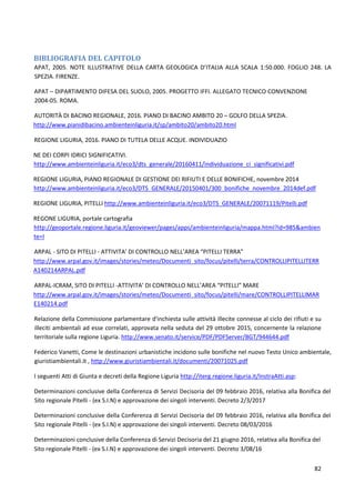 82
BIBLIOGRAFIA DEL CAPITOLO
APAT, 2005. NOTE ILLUSTRATIVE DELLA CARTA GEOLOGICA D’ITALIA ALLA SCALA 1:50.000. FOGLIO 248. LA
SPEZIA. FIRENZE.
APAT – DIPARTIMENTO DIFESA DEL SUOLO, 2005. PROGETTO IFFI. ALLEGATO TECNICO CONVENZIONE
2004-05. ROMA.
AUTORITÀ DI BACINO REGIONALE, 2016. PIANO DI BACINO AMBITO 20 – GOLFO DELLA SPEZIA.
http://www.pianidibacino.ambienteinliguria.it/sp/ambito20/ambito20.html
REGIONE LIGURIA, 2016. PIANO DI TUTELA DELLE ACQUE. INDIVIDUAZIO
NE DEI CORPI IDRICI SIGNIFICATIVI.
http://www.ambienteinliguria.it/eco3/dts_generale/20160411/individuazione_ci_significativi.pdf
REGIONE LIGURIA, PIANO REGIONALE DI GESTIONE DEI RIFIUTI E DELLE BONIFICHE, novembre 2014
http://www.ambienteinliguria.it/eco3/DTS_GENERALE/20150401/300_bonifiche_novembre_2014def.pdf
REGIONE LIGURIA, PITELLI http://www.ambienteinliguria.it/eco3/DTS_GENERALE/20071119/Pitelli.pdf
REGONE LIGURIA, portale cartografia
http://geoportale.regione.liguria.it/geoviewer/pages/apps/ambienteinliguria/mappa.html?id=985&ambien
te=I
ARPAL - SITO DI PITELLI - ATTIVITA’ DI CONTROLLO NELL’AREA “PITELLI TERRA”
http://www.arpal.gov.it/images/stories/meteo/Documenti_sito/focus/pitelli/terra/CONTROLLIPITELLITERR
A140214ARPAL.pdf
ARPAL-ICRAM, SITO DI PITELLI -ATTIVITA’ DI CONTROLLO NELL’AREA “PITELLI” MARE
http://www.arpal.gov.it/images/stories/meteo/Documenti_sito/focus/pitelli/mare/CONTROLLIPITELLIMAR
E140214.pdf
Relazione della Commissione parlamentare d'inchiesta sulle attività illecite connesse al ciclo dei rifiuti e su
illeciti ambientali ad esse correlati, approvata nella seduta del 29 ottobre 2015, concernente la relazione
territoriale sulla regione Liguria. http://www.senato.it/service/PDF/PDFServer/BGT/944644.pdf
Federico Vanetti, Come le destinazioni urbanistiche incidono sulle bonifiche nel nuovo Testo Unico ambientale,
giuristiambientali.it , http://www.giuristiambientali.it/documenti/20071025.pdf
I seguenti Atti di Giunta e decreti della Regione Liguria http://iterg.regione.liguria.it/InstraAtti.asp:
Determinazioni conclusive della Conferenza di Servizi Decisoria del 09 febbraio 2016, relativa alla Bonifica del
Sito regionale Pitelli - (ex S.I.N) e approvazione dei singoli interventi. Decreto 2/3/2017
Determinazioni conclusive della Conferenza di Servizi Decisoria del 09 febbraio 2016, relativa alla Bonifica del
Sito regionale Pitelli - (ex S.I.N) e approvazione dei singoli interventi. Decreto 08/03/2016
Determinazioni conclusive della Conferenza di Servizi Decisoria del 21 giugno 2016, relativa alla Bonifica del
Sito regionale Pitelli - (ex S.I.N) e approvazione dei singoli interventi. Decreto 3/08/16
 