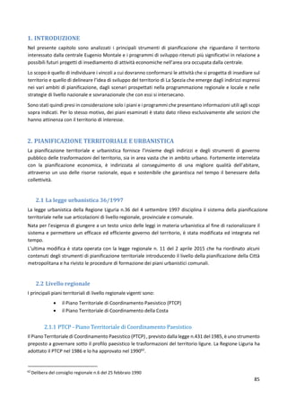 85
1. INTRODUZIONE
Nel presente capitolo sono analizzati i principali strumenti di pianificazione che riguardano il territorio
interessato dalla centrale Eugenio Montale e i programmi di sviluppo ritenuti più significativi in relazione a
possibili futuri progetti di insediamento di attività economiche nell’area ora occupata dalla centrale.
Lo scopo è quello di individuare i vincoli a cui dovranno conformarsi le attività che si progetta di insediare sul
territorio e quello di delineare l’idea di sviluppo del territorio di La Spezia che emerge dagli indirizzi espressi
nei vari ambiti di pianificazione, dagli scenari prospettati nella programmazione regionale e locale e nelle
strategie di livello nazionale e sovranazionale che con essi si intersecano.
Sono stati quindi presi in considerazione solo i piani e i programmi che presentano informazioni utili agli scopi
sopra indicati. Per lo stesso motivo, dei piani esaminati è stato dato rilievo esclusivamente alle sezioni che
hanno attinenza con il territorio di interesse.
2. PIANIFICAZIONE TERRITORIALE E URBANISTICA
La pianificazione territoriale e urbanistica fornisce l’insieme degli indirizzi e degli strumenti di governo
pubblico delle trasformazioni del territorio, sia in area vasta che in ambito urbano. Fortemente interrelata
con la pianificazione economica, è indirizzata al conseguimento di una migliore qualità dell’abitare,
attraverso un uso delle risorse razionale, equo e sostenibile che garantisca nel tempo il benessere della
collettività.
2.1 La legge urbanistica 36/1997
La legge urbanistica della Regione Liguria n.36 del 4 settembre 1997 disciplina il sistema della pianificazione
territoriale nelle sue articolazioni di livello regionale, provinciale e comunale.
Nata per l'esigenza di giungere a un testo unico delle leggi in materia urbanistica al fine di razionalizzare il
sistema e permettere un efficace ed efficiente governo del territorio, è stata modificata ed integrata nel
tempo.
L’ultima modifica è stata operata con la legge regionale n. 11 del 2 aprile 2015 che ha riordinato alcuni
contenuti degli strumenti di pianificazione territoriale introducendo il livello della pianificazione della Città
metropolitana e ha rivisto le procedure di formazione dei piani urbanistici comunali.
2.2 Livello regionale
I principali piani territoriali di livello regionale vigenti sono:
 il Piano Territoriale di Coordinamento Paesistico (PTCP)
 il Piano Territoriale di Coordinamento della Costa
2.1.1 PTCP - Piano Territoriale di Coordinamento Paesistico
Il Piano Territoriale di Coordinamento Paesistico (PTCP) , previsto dalla legge n.431 del 1985, è uno strumento
preposto a governare sotto il profilo paesistico le trasformazioni del territorio ligure. La Regione Liguria ha
adottato il PTCP nel 1986 e lo ha approvato nel 199062
.
62
Delibera del consiglio regionale n.6 del 25 febbraio 1990
 