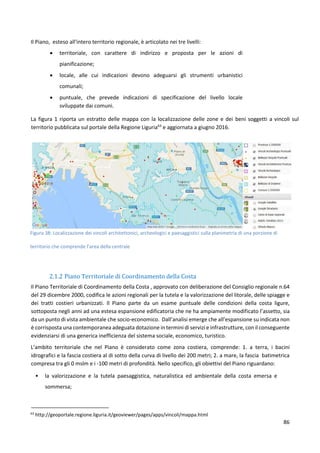 86
Il Piano, esteso all'intero territorio regionale, è articolato nei tre livelli:
 territoriale, con carattere di indirizzo e proposta per le azioni di
pianificazione;
 locale, alle cui indicazioni devono adeguarsi gli strumenti urbanistici
comunali;
 puntuale, che prevede indicazioni di specificazione del livello locale
sviluppate dai comuni.
La figura 1 riporta un estratto delle mappa con la localizzazione delle zone e dei beni soggetti a vincoli sul
territorio pubblicata sul portale della Regione Liguria63
e aggiornata a giugno 2016.
Figura 38: Localizzazione dei vincoli architettonici, archeologici e paesaggistici sulla planimetria di una porzione di
territorio che comprende l’area della centrale
2.1.2 Piano Territoriale di Coordinamento della Costa
Il Piano Territoriale di Coordinamento della Costa , approvato con deliberazione del Consiglio regionale n.64
del 29 dicembre 2000, codifica le azioni regionali per la tutela e la valorizzazione del litorale, delle spiagge e
dei tratti costieri urbanizzati. Il Piano parte da un esame puntuale delle condizioni della costa ligure,
sottoposta negli anni ad una estesa espansione edificatoria che ne ha ampiamente modificato l’assetto, sia
da un punto di vista ambientale che socio-economico. Dall’analisi emerge che all’espansione su indicata non
è corrisposta una contemporanea adeguata dotazione in termini di servizi e infrastrutture, con il conseguente
evidenziarsi di una generica inefficienza del sistema sociale, economico, turistico.
L’ambito territoriale che nel Piano è considerato come zona costiera, comprende: 1. a terra, i bacini
idrografici e la fascia costiera al di sotto della curva di livello dei 200 metri; 2. a mare, la fascia batimetrica
compresa tra gli 0 mslm e i -100 metri di profondità. Nello specifico, gli obiettivi del Piano riguardano:
• la valorizzazione e la tutela paesaggistica, naturalistica ed ambientale della costa emersa e
sommersa;
63
http://geoportale.regione.liguria.it/geoviewer/pages/apps/vincoli/mappa.html
 