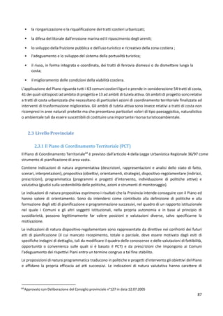 87
• la riorganizzazione e la riqualificazione dei tratti costieri urbanizzati;
• la difesa del litorale dall'erosione marina ed il ripascimento degli arenili;
• lo sviluppo della fruizione pubblica e dell'uso turistico e ricreativo della zona costiera ;
• l'adeguamento e lo sviluppo del sistema della portualità turistica;
• il riuso, in forma integrata e coordinata, dei tratti di ferrovia dismessi o da dismettere lungo la
costa;
• il miglioramento delle condizioni della viabilità costiera.
L’applicazione del Piano riguarda tutti i 63 comuni costieri liguri e prende in considerazione 54 tratti di costa,
41 dei quali sottoposti ad ambito di progetto e 13 ad ambiti di tutela attiva. Gli ambiti di progetto sono relativi
a tratti di costa urbanizzata che necessitano di particolari azioni di coordinamento territoriale finalizzata ad
interventi di trasformazione migliorativa. Gli ambiti di tutela attiva sono invece relativi a tratti di costa non
ricompresi in aree naturali protette ma che presentano particolari valori di tipo paesaggistico, naturalistico
o ambientale tali da essere suscettibili di costituire una importante risorsa turisticoambientale.
2.3 Livello Provinciale
2.3.1 Il Piano di Coordinamento Territoriale (PCT)
Il Piano di Coordinamento Territoriale64
è previsto dall’articolo 4 della Legge Urbanistica Regionale 36/97 come
strumento di pianificazione di area vasta.
Contiene indicazioni di natura argomentativa (descrizioni, rappresentazioni e analisi dello stato di fatto,
scenari, interpretazioni), propositiva (obiettivi, orientamenti, strategie), dispositivo-regolamentare (indirizzi,
prescrizioni), programmatica (programmi e progetti d'intervento, individuazione di politiche attive) e
valutativa (giudizi sulla sostenibilità delle politiche, azioni e strumenti di monitoraggio).
Le indicazioni di natura propositiva esprimono i risultati che la Provincia intende conseguire con il Piano ed
hanno valore di orientamento. Sono da intendersi come contributo alla definizione di politiche e alla
formazione degli atti di pianificazione e programmazione successivi, nel quadro di un rapporto istituzionale
nel quale i Comuni e gli altri soggetti istituzionali, nella propria autonomia e in base al principio di
sussidiarietà, possono legittimamente far valere posizioni e valutazioni diverse, salvo specificarne la
motivazione.
Le indicazioni di natura dispositivo-regolamentare sono rappresentate da direttive nei confronti dei futuri
atti di pianificazione (il cui mancato recepimento, totale o parziale, deve essere motivato dagli esiti di
specifiche indagini di dettaglio, tali da modificare il quadro delle conoscenze e delle valutazioni di fattibilità,
opportunità o convenienza sulle quali si è basato il PCT) e da prescrizioni che impongono ai Comuni
l'adeguamento dei rispettivi Piani entro un termine congruo a tal fine stabilito.
Le proposizioni di natura programmatica traducono in politiche e progetti d'intervento gli obiettivi del Piano
e affidano la propria efficacia ad atti successivi. Le indicazioni di natura valutativa hanno carattere di
64
Approvato con Deliberazione del Consiglio provinciale n°127 in data 12.07.2005
 