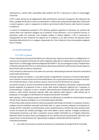 88
esplicitazione e verifica della sostenibilità delle politiche del PCT e informano le azioni di monitoraggio
successive.
Il PCT si attua attraverso: gli adeguamenti della pianificazione comunale conseguenti alle indicazioni del
Piano; i progetti territoriali; le azioni di orientamento e indirizzo dei comportamenti degli attori istituzionali
e sociali in genere; i piani e i programmi di settore e gli interventi della Provincia nelle materie di propria
competenza.
In materia di insediamenti produttivi il PCT definisce politiche organiche di intervento nei confronti del
sistema delle aree industriali collegate con la direttrice Tirreno Brennero o con la direttrice tirrenica, in
particolare quelle che assolvono ruoli strategici rispetto al sistema logistico. Il PCT si preoccupa di
salvaguardare tali aree industriali nei rapporti con la residenza e con altre funzioni che possano essere
disturbate dalle attività che vi si svolgono, disponendo che i Piani Urbanistici Comunali prevedano adeguate
fasce di rispetto.
2.4 Livello comunale
2.4.1 PUC La Spezia
Il Piano Urbanistico Comunale (PUC) definisce le indicazioni per il governo del territorio in collegamento e in
coerenza con le politiche territoriali e di settore Regionali. Elaborato nel rispetto dei principi generali sanciti
dagli articoli 2 e 5 della Legge Urbanistica Regionale del 4/9/97 n. 36, esso persegue la tutela, l'integrità fisica
e l'identità culturale del territorio; la valorizzazione delle risorse ambientali e dell'economia locale; il governo
del territorio nelle sue diverse componenti.
Il PUC disciplina la destinazione d’uso delle aree comunali, indirizzando gli eventuali interventi conservativi o
trasformativi del territorio.
Come già riportato nel capitolo 1, il sito della centrale è integralmente ricompreso in Provincia della Spezia:
esso è ubicato in massima parte nel Comune della Spezia e per una piccolissima parte nel Comune di Arcola.
Per le finalità del lavoro, è stato, pertanto, preso in esame il solo PUC del Comune di La Spezia.
La centrale è situata in un’area funzionalmente definita dal PUC “produttiva e direzionale, comprensiva delle
attività artigianali di produzione di beni e servizi, delle attività industriali, logistiche per il trasporto, la
movimentazione, il deposito di merci e prodotti, della distribuzione all'ingrosso delle merci, delle attività
terziarie e delle attività direzionali separate dalle sedi operative delle imprese e delle attività per la
produzione, lo stoccaggio e la distribuzione di energia anche da fonti rinnovabili”.
Nello specifico, il PUC individua quattro Piani d’Area che definiscono le modalità di trasformazione di quattro
distretti di alta rilevanza strategica, tra cui la Centrale Eugenio Montale.
Il Piano d’Area della centrale conferma l'indirizzo produttivo dell’ambito territoriale in cui questa è inserita e
prefigura funzioni produttive sostenibili nell’ambito della c.d. green economy, integrate con produzione di
energia da fonti rinnovabili. La trasformazione, previa caratterizzazione e bonifica dei suoli, prevede anche
un'area di cessione per viabilità parcheggi e aree verdi adibite a parco naturale. Il disegno complessivo,
l’articolazione funzionale e gli indici e parametri saranno stabiliti nell’ambito di un Progetto Urbanistico
Operativo (PUO) che dovrà essere accompagnato da uno specifico percorso partecipativo. Nel Piano sono
presenti alcuni vincoli finalizzati alla “rigenerazione ecologica e ambientale dell'intero distretto”:
il PUO dovrà prevedere:
 uno studio che preveda una quota di impianti per la produzione di energia da fonti rinnovabili;
 