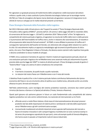 93
Per agevolare un graduale processo di trasferimento delle competenze e delle lavorazioni dal settore
militare a quello civile, è stato costituito il primo Distretto tecnologico italiano per le tecnologie marine
(DLTM) con l’idea di convogliare alla Spezia risorse destinate ad agevolare i processi di integrazione tra le
attività di ricerca e sviluppo con le realtà industriali presenti sul territorio.
Piano Strategico Nazionale della Portualità e della Logistica
Nel 2015 il Ministero delle Infrastrutture e dei Trasporti ha varato il “Piano Strategico Nazionale della
Portualità e della Logistica (PSNPL)67
, prevista dall’art. 29 comma 1 della Legge 164 dell’11 novembre 2014,
di conversione del Decreto Legge n. 133 dell’11 settembre 2014 “Sblocca Italia” al fine “di migliorare la
competitività del sistema portuale e logistico, di agevolare la crescita dei traffici delle merci e delle persone
e la promozione dell'intermodalità nel traffico merci, anche in relazione alla razionalizzazione, al riassetto e
all'accorpamento delle Autorità Portuali esistenti”. Al PSNPL si sono affidate le previsioni di traffico ed il
conseguente ripensamento dell'assetto territoriale, con attenzione allo sviluppo delle relazioni tra i porti e
le città. Ciò naturalmente implica un approccio metodologico agli strumenti di pianificazione di città e
porto, che sono i Piani Regolatori Urbano e Portuale, che devono essere coerenti nelle rispettive linee guida
e devono condividere lo stesso modello di sviluppo.
Il PSNPL mira a sostenere il tentativo di superare i ritardi in materia di organizzazione portuale, dovuti ad
una evoluzione portuale e logistica che nel Mediterraneo sono avvenute molto più velocemente di quanto
previsto dalla vecchia legge del 199468
in materia di attività portuali. Il Piano Strategico prevede di gestire il
“Sistema Mare” lungo una catena di valore complessiva che comprende:
 Il porto;
 Il territorio circostante, da quello locale a quello nazionale;
 Le relazioni del nostro Paese con il Mediterraneo e con il resto del mondo.
L’obiettivo finale è quello di far si che il sistema portuale italiano contribuisca fattivamente alla ripresa
economica del Paese e sia uno strumento attivo di politica euro-mediterranea, attivando anche una stretta
alleanza tra porti, ferrovie ed interporti.
Nell’Italia settentrionale, cuore nevralgico del sistema produttivo nazionale, convivono due sistemi portuali:
tirrenico (da Savona a Genova e La Spezia) ed adriatico (Trieste, Venezia e Ravenna).
Questi porti giocano e/o potranno giocare in futuro un ruolo fondamentale sulla competitività del sistema
logistico-produttivo non solo centro–settentrionale, ma nazionale ed internazionale su tre fronti:
 offrendo servizi a molte filiere italiane a forte tasso di internazionalizzazione dei propri processi
produttivi dal lato delle importazioni di materie prime e semilavorati e dal lato delle esportazioni
verso il Mediterraneo e gli altri continenti extra-europei;
 riconvertendo insediamenti ed attività industriali ormai superate dall’evoluzione del mercato a
favore di iniziative innovative in altri comparti logistico-manifatturieri (vi sono numerosi esempi in
tal senso che provengono soprattutto da quei porti, come ad esempio quello di Venezia-Marghera,
che hanno avuto in passato un’importante ruolo di natura industriale).
67
http://www.mit.gov.it/mit/mop_all.php?p_id=23291
68
Legge 28 gennaio 1994, n. 84 “Riordino della legislazione in materia portuale”.
 