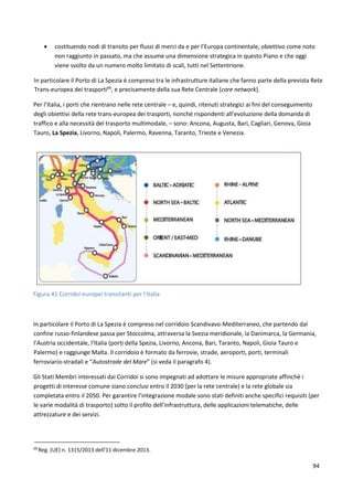 94
 costituendo nodi di transito per flussi di merci da e per l’Europa continentale, obiettivo come noto
non raggiunto in passato, ma che assume una dimensione strategica in questo Piano e che oggi
viene svolto da un numero molto limitato di scali, tutti nel Settentrione.
In particolare il Porto di La Spezia è compreso tra le infrastrutture italiane che fanno parte della prevista Rete
Trans-europea dei trasporti69
, e precisamente della sua Rete Centrale (core network).
Per l’Italia, i porti che rientrano nelle rete centrale – e, quindi, ritenuti strategici ai fini del conseguimento
degli obiettivi della rete trans-europea dei trasporti, nonché rispondenti all’evoluzione della domanda di
traffico e alla necessità del trasporto multimodale, – sono: Ancona, Augusta, Bari, Cagliari, Genova, Gioia
Tauro, La Spezia, Livorno, Napoli, Palermo, Ravenna, Taranto, Trieste e Venezia.
Figura 41 Corridoi europei transitanti per l'Italia
In particolare il Porto di La Spezia è compreso nel corridoio Scandivavo-Mediterraneo, che partendo dal
confine russo-finlandese passa per Stoccolma, attraversa la Svezia meridionale, la Danimarca, la Germania,
l’Austria occidentale, l’Italia (porti della Spezia, Livorno, Ancona, Bari, Taranto, Napoli, Gioia Tauro e
Palermo) e raggiunge Malta. Il corridoio è formato da ferrovie, strade, aeroporti, porti, terminali
ferroviario-stradali e “Autostrade del Mare” (si veda il paragrafo 4).
Gli Stati Membri interessati dai Corridoi si sono impegnati ad adottare le misure appropriate affinchè i
progetti di interesse comune siano conclusi entro il 2030 (per la rete centrale) e la rete globale sia
completata entro il 2050. Per garantire l’integrazione modale sono stati definiti anche specifici requisiti (per
le varie modalità di trasporto) sotto il profilo dell’infrastruttura, delle applicazioni telematiche, delle
attrezzature e dei servizi.
69
Reg. (UE) n. 1315/2013 dell'11 dicembre 2013.
 