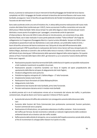 96
Ancora, è prevista la realizzazione di alcuni interventi di bonifica/dragaggio dei fondali del terzo bacino:
completato nel 2011 il dragaggio dei fondali antistanti la banchina del terminal Ravano e del nuovo molo
Garibaldi, proseguono i lavori di bonifica ed approfondimento dei fondali immediatamente prospicienti
l’accosto est del molo Fornelli.
Sono state accelerate anche una serie d’iniziative che, in attesa della prossima realizzazione del nuovo molo
crociere alla Calata Paita (confermata per il 2017), hanno accresciuto il traffico crocieristico nel corso del
2014 presso il Molo Garibaldi. Nello stesso tempo l’ex sede della dogana è stata ristrutturata per essere
destinata a nuovo punto di accoglienza per i passeggeri, consentendo anche le operazioni
d’imbarco/sbarco. Nel corso del 2014 è stata ultimata la ristrutturazione, con conversione d’uso, della
banchina Revel, ove è stato realizzato il nuovo ponte pedonale strallato “Tahon di Revel” che funge da
collegamento tra il lungomare (Passeggiata Morin) e il porto turistico Mirabello. Sempre nel 2014 è stata
completata la passerella di viale San Bartolomeo e sono stati ultimati, con profondità medie di 15mt, i
lavori di bonifica ed escavo del bacino evoluzione navi. Dal punto di vista dell’efficientamento delle
operazioni portuali il PRP ha pianificato la realizzazione del Centro Unico Servizi nell’area retroportuale di S.
Stefano Magra, destinato ai controlli e alle verifiche della merce in transito. Il 2014 ha visto anche l’avvio
dell’attività di pre-clearing per l’efficientamento delle operazioni doganali della catena logistica. Per quanto
attiene al Piano Triennale delle Opere 2015-2017, gli interventi su cui si concentra l’azione diretta dell’Ente
Porto sono i seguenti:
 Realizzazione piazzale e banchina terminal del Golfo e della fascia di rispetto con possibile realizzazione
a lotti mediante investimenti sia pubblici che privati;
 Realizzazione piazzale e banchina Canaletto con fascia di rispetto ed opere propedeutiche allo
spostamento delle Marine ed opere di adeguamento del molo Pagliari;
 Strada di collegamento viario porto Est.
 Piattaforma logistica retroporto di S. Stefano Magra – 2° lotto funzionale.
 Ampliamento testata molo Fornelli.
 Realizzazione fascio ferroviario di Calata Malaspina/Artom.
 Adeguamento molo Italia.
 Ampliamento lato levante del molo Garibaldi, primo lotto funzionale.
 Parziale realizzazione darsena servizi in testata molo Garibaldi
Le attività previste ed in via di realizzazione mirano ad un incremento del volume dei traffici, in particolare
containerizzati, che già da diversi anni hanno superato il milione di TEUS e quindi:
 Aumento del volume di traffico dei contenitori con conseguente aumento delle dimensioni delle
navi.
 Aumento delle funzioni del Porto Commerciale (non prettamente commerciali, funzioni particolari,
funzioni commerciali vere e proprie).
 Realizzazione di infrastrutture, con particolare attenzione al traffico container - forte incremento
del traffico per ferrovia. Da tale incremento si attende un notevole miglioramento delle condizioni
ambientali dovute ad un drastico calo dei traffici stradali.
 Rafforzamento delle attività di retroporto, con un aumento dell’impatto economico sociale delle attività,
al fine di incrementare lo sviluppo delle relazioni tra il porto e la città.
 