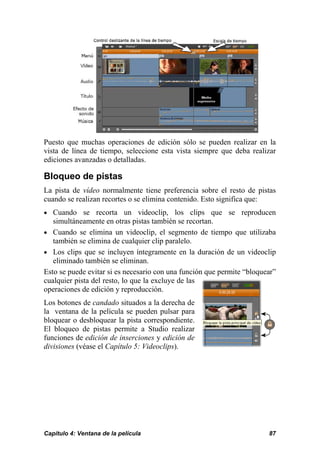 Puesto que muchas operaciones de edición sólo se pueden realizar en la
vista de línea de tiempo, seleccione esta vista siempre que deba realizar
ediciones avanzadas o detalladas.

Bloqueo de pistas
La pista de vídeo normalmente tiene preferencia sobre el resto de pistas
cuando se realizan recortes o se elimina contenido. Esto significa que:
• Cuando se recorta un videoclip, los clips que se reproducen
   simultáneamente en otras pistas también se recortan.
• Cuando se elimina un videoclip, el segmento de tiempo que utilizaba
   también se elimina de cualquier clip paralelo.
• Los clips que se incluyen íntegramente en la duración de un videoclip
   eliminado también se eliminan.
Esto se puede evitar si es necesario con una función que permite “bloquear”
cualquier pista del resto, lo que la excluye de las
operaciones de edición y reproducción.
Los botones de candado situados a la derecha de
la ventana de la película se pueden pulsar para
bloquear o desbloquear la pista correspondiente.
El bloqueo de pistas permite a Studio realizar
funciones de edición de inserciones y edición de
divisiones (véase el Capítulo 5: Videoclips).




Capítulo 4: Ventana de la película                                      87
 