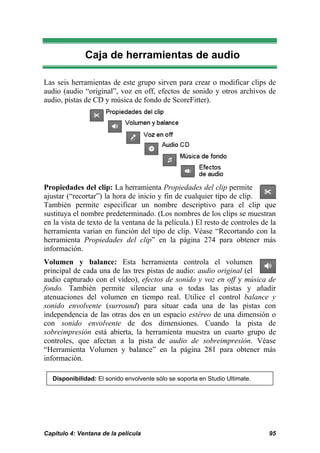 Caja de herramientas de audio

Las seis herramientas de este grupo sirven para crear o modificar clips de
audio (audio “original”, voz en off, efectos de sonido y otros archivos de
audio, pistas de CD y música de fondo de ScoreFitter).




Propiedades del clip: La herramienta Propiedades del clip permite
ajustar (“recortar”) la hora de inicio y fin de cualquier tipo de clip.
También permite especificar un nombre descriptivo para el clip que
sustituya el nombre predeterminado. (Los nombres de los clips se muestran
en la vista de texto de la ventana de la película.) El resto de controles de la
herramienta varían en función del tipo de clip. Véase “Recortando con la
herramienta Propiedades del clip” en la página 274 para obtener más
información.
Volumen y balance: Esta herramienta controla el volumen
principal de cada una de las tres pistas de audio: audio original (el
audio capturado con el vídeo), efectos de sonido y voz en off y música de
fondo. También permite silenciar una o todas las pistas y añadir
atenuaciones del volumen en tiempo real. Utilice el control balance y
sonido envolvente (surround) para situar cada una de las pistas con
independencia de las otras dos en un espacio estéreo de una dimensión o
con sonido envolvente de dos dimensiones. Cuando la pista de
sobreimpresión está abierta, la herramienta muestra un cuarto grupo de
controles, que afectan a la pista de audio de sobreimpresión. Véase
“Herramienta Volumen y balance” en la página 281 para obtener más
información.

   Disponibilidad: El sonido envolvente sólo se soporta en Studio Ultimate.




Capítulo 4: Ventana de la película                                            95
 