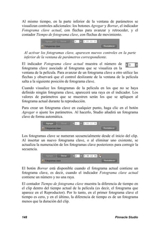 Al mismo tiempo, en la parte inferior de la ventana de parámetros se
visualizan controles adicionales: los botones Agregar y Borrar, el indicador
Fotograma clave actual, con flechas para avanzar y retroceder, y el
contador Tiempo de fotograma clave, con flechas de movimiento.



 Al activar los fotogramas clave, aparecen nuevos controles en la parte
 inferior de la ventana de parámetros correspondiente.
El indicador Fotograma clave actual muestra el número de
fotograma clave asociado al fotograma que se visualiza en la
ventana de la película. Para avanzar de un fotograma clave a otro utilice las
flechas y observará que el control deslizante de la ventana de la película
salta a la siguiente posición de fotograma clave.
Cuando visualice los fotogramas de la película en los que no se haya
definido ningún fotograma clave, aparecerá una raya en el indicador. Los
valores de parámetros que se muestren serán los que se apliquen al
fotograma actual durante la reproducción.
Para crear un fotograma clave en cualquier punto, haga clic en el botón
Agregar o ajuste los parámetros. Al hacerlo, Studio añadirá un fotograma
clave de forma automática.




Los fotogramas clave se numeran secuencialmente desde el inicio del clip.
Al insertar un nuevo fotograma clave, o al eliminar uno existente, se
actualiza la numeración de los fotogramas clave posteriores para corregir la
secuencia.




El botón Borrar está disponible cuando el fotograma actual contiene un
fotograma clave, es decir, cuando el indicador Fotograma clave actual
contiene un número y no una raya.
El contador Tiempo de fotograma clave muestra la diferencia de tiempo en
el clip dentro del tiempo actual de la película (es decir, el fotograma que
aparece en el Reproductor). Por lo tanto, en el primer fotograma clave el
tiempo es cero, y en el último, la diferencia de tiempo es de un fotograma
menos que la duración del clip.



148                                                          Pinnacle Studio
 