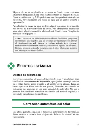 Algunos efectos de ampliación se presentan en Studio como contenidos
adicionales bloqueados. Entre estos efectos destacan los paquetes RTFX de
Pinnacle, volúmenes 1 y 2. Es posible ver una vista previa de estos efectos
en Studio, pero incorporan una marca de agua con un gráfico durante la
reproducción.
Para eliminar la marca de agua se debe adquirir una clave de activación,
para lo cual no es necesario salir de Studio. Para obtener más información
sobre cómo adquirir contenidos adicionales de Studio, véase “Ampliación
de Studio” en la página 11.

   Aviso: Los efectos de vídeo complementarios de Studio son programas
   informáticos. Esto significa que las acciones que realizan pueden afectar
   al funcionamiento del sistema o incluso dañarlo (por ejemplo,
   modificando o eliminando archivos y editando el registro del sistema).
   Pinnacle aconseja no instalar complementos de otros fabricantes, a menos
   que provengan de fuentes fiables.




     EFECTOS ESTÁNDAR

Efectos de depuración
Corrección automática de color, Reducción de ruido y Estabilizar están
clasificados como efectos de depuración, que ayudan a corregir defectos
en el vídeo fuente, como el ruido y el temblor de la cámara. Tenga en
cuenta que estos filtros son de uso general, diseñados para reducir los
problemas más comunes en una gran variedad de materiales. No son la
panacaa. Los resultados cambiarán en función del material original y la
gravedad y naturaleza de los problemas.



            Corrección automática del color

Este efecto permite compensar el balance de color incorrecto del vídeo, de
forma parecida a como lo hace el ajuste de “balance de blancos” de una
videocámara.


Capítulo 7: Efectos de Vídeo                                               151
 