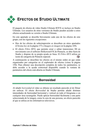EFECTOS DE STUDIO ULTIMATE

El paquete de efectos de vídeo Studio Ultimate RTFX se incluye en Studio
Ultimate. Los usuarios de otras versiones de Studio pueden acceder a estos
efectos actualizando su versión a Studio Ultimate.
En este apartado se describe brevemente cada uno de los efectos de este
grupo, con las siguientes excepciones:
• Dos de los efectos de sobreimpresión se describen en otros apartados
   (Chroma key en la página 173 e Imagen en imagen en la página 169).
• El efecto Filtro HFX, que permite crear y editar transiciones 3D en
   movimiento con el software Hollywood FX de Pinnacle, se abre fuera de
   Studio y dispone de su propia ayuda en línea. El Filtro HFX utiliza un
   icono de categoría de Pinnacle especial.
A continuación se describen los efectos en el mismo orden en que están
organizados por categorías en el explorador de efectos (véase la página
150). Para obtener una descripción completa de todos los parámetros, se
debe acceder a la ayuda contextual disponible cuando la ventana de
parámetros del efecto está abierta en Studio Ultimate.



                               Borrosidad

Al añadir borrosidad al vídeo se obtiene un resultado parecido al de filmar
sin enfocar. El efecto Borrosidad de Studio permite añadir distintas
intensidades de borrosidad horizontal y vertical en todo el fotograma o en
cualquier área rectangular. Puede aplicar borrosidad fácilmente a una parte
seleccionada de la imagen, como la cara de una persona, un efecto parecido
al que se utiliza en los informativos televisivos.




Capítulo 7: Efectos de Vídeo                                           155
 