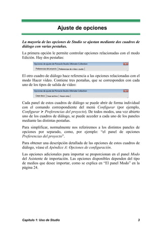 Ajuste de opciones

La mayoría de las opciones de Studio se ajustan mediante dos cuadros de
diálogo con varias pestañas.
La primera opción le permite controlar opciones relacionadas con el modo
Edición. Hay dos pestañas:



El otro cuadro de diálogo hace referencia a las opciones relacionadas con el
modo Hacer vídeo. Contiene tres pestañas, que se corresponden con cada
uno de los tipos de salida de vídeo:



Cada panel de estos cuadros de diálogo se puede abrir de forma individual
con el comando correspondiente del menú Configurar (por ejemplo,
Configurar Preferencias del proyecto). De todos modos, una vez abierto
uno de los cuadros de diálogo, se puede acceder a cada uno de los paneles
mediante las distintas pestañas.
Para simplificar, normalmente nos referiremos a los distintos paneles de
opciones por separado, como, por ejemplo: “el panel de opciones
Preferencias del proyecto”.
Para obtener una descripción detallada de las opciones de estos cuadros de
diálogo, véase el Apéndice A: Opciones de configuración.
Las opciones adicionales para importar se proporcionan en el panel Modo
del Asistente de importación. Las opciones disponibles dependen del tipo
de medios que desee importar, como se explica en “El panel Modo” en la
página 24.




Capítulo 1: Uso de Studio                                                 3
 