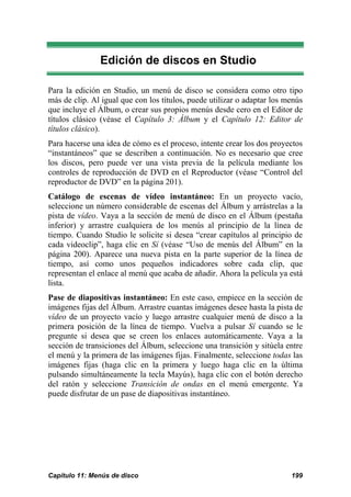 Edición de discos en Studio

Para la edición en Studio, un menú de disco se considera como otro tipo
más de clip. Al igual que con los títulos, puede utilizar o adaptar los menús
que incluye el Álbum, o crear sus propios menús desde cero en el Editor de
títulos clásico (véase el Capítulo 3: Álbum y el Capítulo 12: Editor de
títulos clásico).
Para hacerse una idea de cómo es el proceso, intente crear los dos proyectos
“instantáneos” que se describen a continuación. No es necesario que cree
los discos, pero puede ver una vista previa de la película mediante los
controles de reproducción de DVD en el Reproductor (véase “Control del
reproductor de DVD” en la página 201).
Catálogo de escenas de vídeo instantáneo: En un proyecto vacío,
seleccione un número considerable de escenas del Álbum y arrástrelas a la
pista de vídeo. Vaya a la sección de menú de disco en el Álbum (pestaña
inferior) y arrastre cualquiera de los menús al principio de la línea de
tiempo. Cuando Studio le solicite si desea “crear capítulos al principio de
cada videoclip”, haga clic en Sí (véase “Uso de menús del Álbum” en la
página 200). Aparece una nueva pista en la parte superior de la línea de
tiempo, así como unos pequeños indicadores sobre cada clip, que
representan el enlace al menú que acaba de añadir. Ahora la película ya está
lista.
Pase de diapositivas instantáneo: En este caso, empiece en la sección de
imágenes fijas del Álbum. Arrastre cuantas imágenes desee hasta la pista de
vídeo de un proyecto vacío y luego arrastre cualquier menú de disco a la
primera posición de la línea de tiempo. Vuelva a pulsar Sí cuando se le
pregunte si desea que se creen los enlaces automáticamente. Vaya a la
sección de transiciones del Álbum, seleccione una transición y sitúela entre
el menú y la primera de las imágenes fijas. Finalmente, seleccione todas las
imágenes fijas (haga clic en la primera y luego haga clic en la última
pulsando simultáneamente la tecla Mayús), haga clic con el botón derecho
del ratón y seleccione Transición de ondas en el menú emergente. Ya
puede disfrutar de un pase de diapositivas instantáneo.




Capítulo 11: Menús de disco                                              199
 