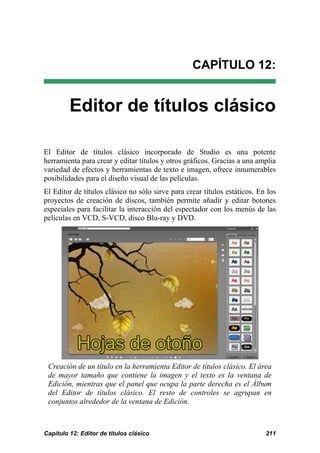 CAPÍTULO 12:


         Editor de títulos clásico

El Editor de títulos clásico incorporado de Studio es una potente
herramienta para crear y editar títulos y otros gráficos. Gracias a una amplia
variedad de efectos y herramientas de texto e imagen, ofrece innumerables
posibilidades para el diseño visual de las películas.
El Editor de títulos clásico no sólo sirve para crear títulos estáticos. En los
proyectos de creación de discos, también permite añadir y editar botones
especiales para facilitar la interacción del espectador con los menús de las
películas en VCD, S-VCD, disco Blu-ray y DVD.




 Creación de un título en la herramienta Editor de títulos clásico. El área
 de mayor tamaño que contiene la imagen y el texto es la ventana de
 Edición, mientras que el panel que ocupa la parte derecha es el Álbum
 del Editor de títulos clásico. El resto de controles se agrupan en
 conjuntos alrededor de la ventana de Edición.



Capítulo 12: Editor de títulos clásico                                     211
 