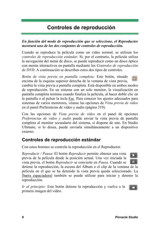 Controles de reproducción

En función del modo de reproducción que se seleccione, el Reproductor
mostrará uno de los dos conjuntos de controles de reproducción.
Cuando se reproduce la película como un vídeo normal, se utilizan los
controles de reproducción estándar. Si, por el contrario, la película utiliza
la navegación del menú de disco, se puede reproducir como un disco óptico
con menús interactivos en pantalla mediante los Controles de reproducción
de DVD. A continuación se describen estos dos tipos de controles.
Botón de vista previa en pantalla completa: Este botón, situado
encima de la esquina superior derecha de la ventana de vista previa,
cambia la vista previa a pantalla completa. Está disponible en ambos modos
de reproducción. En un sistema con un solo monitor, la visualización en
pantalla completa termina cuando finaliza la película, al hacer doble clic en
la pantalla o al pulsar la tecla Esc. Para conocer los ajustes adecuados para
sistemas de varios monitores, véanse las opciones de Vista previa de vídeo
en el panel Preferencias de vídeo y audio (página 319).
Con las opciones de Vista previa de vídeo en el panel de opciones
Preferencias de vídeo y audio puede enviar la vista previa de pantalla
completa al monitor secundario del sistema, si dispone de uno. En Studio
Ultimate, si lo desea, puede enviarla simultáneamente a un dispositivo
externo.

Controles de reproducción estándar
Con estos botones se controla la reproducción en el Reproductor.
Reproducir / Pausa: El botón Reproducir permite obtener una vista
previa de la película desde la posición actual. Una vez iniciada la
vista previa, el botón Reproducir se convierte en Pausa. Cuando se
detiene la reproducción, la escena del Álbum o el clip de la ventana de la
película en el que se ha detenido la vista previa queda seleccionado. La
[barra espaciadora] también se puede utilizar para iniciar y detener la
reproducción.
Ir al principio: Este botón detiene la reproducción y vuelve a la
primera imagen del vídeo.




8                                                            Pinnacle Studio
 