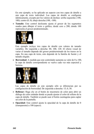 En este ejemplo, se ha aplicado un aspecto con tres capas de detalle a
  una capa de texto individual. Las capas de detalle se configuran
  idénticamente, excepto por los valores de desfase: arriba izquierda (-100,
  100); centro (0, 0); abajo derecha (100, -100).
• Tamaño: Este control deslizante ajusta el grosor de los segmentos
  usados para dibujar el texto o gráfico, desde cero a 200, donde 100
  representa el grosor predeterminado.




  Este ejemplo incluye tres capas de detalle con valores de tamaño
  variables. De izquierda a derecha: 80, 100, 120. El efecto visual de
  variar el tamaño depende del grosor predeterminado de los trazos en la
  capa. En una capa de texto, esto depende de la familia de fuente y el
  tamaño elegido.
• Borrosidad: A medida que este controlador aumenta su valor de 0 a 100,
  la capa de detalle correspondiente se vuelve cada vez más espectral y
  borrosa.




  Las capas de detalle en este ejemplo sólo se diferencian por su
  configuración de borrosidad. De izquierda a derecha: 15, 0, 30.
• Rellenar: Haga clic en el botón de muestrario de color para abrir un
  diálogo de color estándar donde se puede ajustar el color de relleno de la
  capa de detalle. También se puede usar el botón cuentagotas para captar
  un color de la pantalla.
• Opacidad: Este control ajusta la opacidad de la capa de detalle de 0
  (transparente) a 100 (opaco).




242                                                         Pinnacle Studio
 