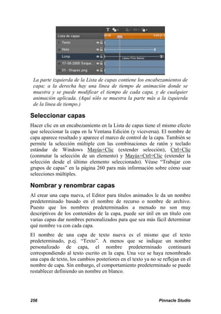 La parte izquierda de la Lista de capas contiene los encabezamientos de
 capa; a la derecha hay una línea de tiempo de animación donde se
 muestra y se puede modificar el tiempo de cada capa, y de cualquier
 animación aplicada. (Aquí sólo se muestra la parte más a la izquierda
 de la línea de tiempo.)

Seleccionar capas
Hacer clic en un encabezamiento en la Lista de capas tiene el mismo efecto
que seleccionar la capa en la Ventana Edición (y viceversa). El nombre de
capa aparece resaltado y aparece el marco de control de la capa. También se
permite la selección múltiple con las combinaciones de ratón y teclado
estándar de Windows Mayús+Clic (extender selección), Ctrl+Clic
(conmutar la selección de un elemento) y Mayús+Ctrl+Clic (extender la
selección desde el último elemento seleccionado). Véase “Trabajar con
grupos de capas” en la página 260 para más información sobre cómo usar
selecciones múltiples.

Nombrar y renombrar capas
Al crear una capa nueva, el Editor para títulos animados le da un nombre
predeterminado basado en el nombre de recurso o nombre de archivo.
Puesto que los nombres predeterminados a menudo no son muy
descriptivos de los contenidos de la capa, puede ser útil en un título con
varias capas dar nombres personalizados para que sea más fácil determinar
qué nombre va con cada capa.
El nombre de una capa de texto nueva es el mismo que el texto
predeterminado, p.ej. “Texto”. A menos que se indique un nombre
personalizado de capa, el nombre predeterminado continuará
correspondiendo al texto escrito en la capa. Una vez se haya renombrado
una capa de texto, los cambios posteriores en el texto ya no se reflejan en el
nombre de capa. Sin embargo, el comportamiento predeterminado se puede
restablecer definiendo un nombre en blanco.




256                                                           Pinnacle Studio
 
