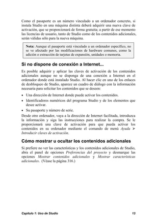 Como el pasaporte es un número vinculado a un ordenador concreto, si
instala Studio en una máquina distinta deberá adquirir una nueva clave de
activación, que se proporcionará de forma gratuita; a partir de ese momento
las licencias de usuario, tanto de Studio como de los contenidos adicionales,
serán válidas sólo para la nueva máquina.

  Nota: Aunque el pasaporte está vinculado a un ordenador específico, no
  se ve afectado por las modificaciones de hardware comunes, como la
  adición o extracción de tarjetas de expansión, unidades o memoria.

Si no dispone de conexión a Internet...
Es posible adquirir y aplicar las claves de activación de los contenidos
adicionales aunque no se disponga de una conexión a Internet en el
ordenador donde está instalado Studio. Al hacer clic en uno de los enlaces
de desbloqueo de Studio, aparece un cuadro de diálogo con la información
necesaria para solicitar los contenidos que se deseen:
• Una dirección de Internet donde puede activar los contenidos.
• Identificadores numéricos del programa Studio y de los elementos que
   desee activar.
• Su pasaporte y número de serie.
Desde otro ordenador, vaya a la dirección de Internet facilitada, introduzca
la información y siga las instrucciones para realizar la compra. Se le
proporcionará una clave de activación para que pueda activar los
contenidos en su ordenador mediante el comando de menú Ayuda
Introducir claves de activación.

Cómo mostrar u ocultar los contenidos adicionales
Si prefiere no ver las características y los contenidos adicionales de Studio,
abra el panel de opciones Preferencias del proyecto y desmarque las
opciones Mostrar contenidos adicionales y Mostrar características
adicionales. (Véase la página 316.)




Capítulo 1: Uso de Studio                                                  13
 