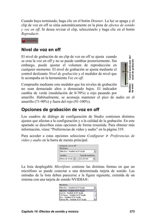 Cuando haya terminado, haga clic en el botón Detener. La luz se apaga y el
clip de voz en off se sitúa automáticamente en la pista de efectos de sonido
y voz en off. Si desea revisar el clip, selecciónelo y haga clic en el botón
Reproducir.



Nivel de voz en off
El nivel de grabación de un clip de voz en off se ajusta cuando
se crea la voz en off y no se puede cambiar posteriormente. Sin
embargo, puede ajustar el volumen de reproducción en
cualquier momento. El nivel de grabación se ajusta mediante el
control deslizante Nivel de grabación y el medidor de nivel que
le acompaña en la herramienta Voz en off.
Compruebe mediante este medidor que los niveles de grabación
no sean demasiado altos o demasiado bajos. El indicador
cambia de verde (modulación de 0-70%) a rojo pasando por
amarillo. Habitualmente, se aconseja mantener el pico de audio en el
amarillo (71-90%) y fuera del rojo (91-100%).

Opciones de grabación de voz en off
Los cuadros de diálogo de configuración de Studio contienen distintos
ajustes que afectan a la configuración y a la calidad de la grabación. En este
apartado se describen estas opciones de forma resumida. Para obtener más
información, véase “Preferencias de vídeo y audio” en la página 319.
Para acceder a estas opciones seleccione Configurar          Preferencias de
vídeo y audio en la barra de menús principal.




La lista desplegable Micrófono contiene las distintas formas en que un
micrófono se puede conectar a una determinada tarjeta de sonido. Las
entradas de la lista deben parecerse a la figura siguiente, extraída de un
sistema con una tarjeta de sonido NVIDIA®:




Capítulo 14: Efectos de sonido y música                                   273
 