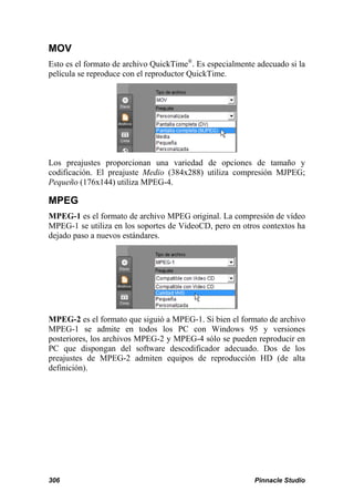 MOV
Esto es el formato de archivo QuickTime®. Es especialmente adecuado si la
película se reproduce con el reproductor QuickTime.




Los preajustes proporcionan una variedad de opciones de tamaño y
codificación. El preajuste Medio (384x288) utiliza compresión MJPEG;
Pequeño (176x144) utiliza MPEG-4.

MPEG
MPEG-1 es el formato de archivo MPEG original. La compresión de vídeo
MPEG-1 se utiliza en los soportes de VideoCD, pero en otros contextos ha
dejado paso a nuevos estándares.




MPEG-2 es el formato que siguió a MPEG-1. Si bien el formato de archivo
MPEG-1 se admite en todos los PC con Windows 95 y versiones
posteriores, los archivos MPEG-2 y MPEG-4 sólo se pueden reproducir en
PC que dispongan del software descodificador adecuado. Dos de los
preajustes de MPEG-2 admiten equipos de reproducción HD (de alta
definición).




306                                                       Pinnacle Studio
 