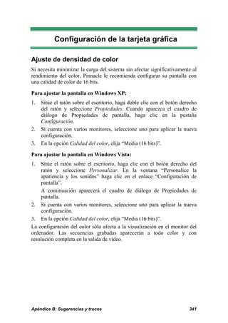 Configuración de la tarjeta gráfica

Ajuste de densidad de color
Si necesita minimizar la carga del sistema sin afectar significativamente al
rendimiento del color, Pinnacle le recomienda configurar su pantalla con
una calidad de color de 16 bits.

Para ajustar la pantalla en Windows XP:
1.   Sitúe el ratón sobre el escritorio, haga doble clic con el botón derecho
     del ratón y seleccione Propiedades. Cuando aparezca el cuadro de
     diálogo de Propiedades de pantalla, haga clic en la pestaña
     Configuración.
2.   Si cuenta con varios monitores, seleccione uno para aplicar la nueva
     configuración.
3.   En la opción Calidad del color, elija “Media (16 bits)”.

Para ajustar la pantalla en Windows Vista:
1.  Sitúe el ratón sobre el escritorio, haga clic con el botón derecho del
    ratón y seleccione Personalizar. En la ventana “Personalice la
    apariencia y los sonidos” haga clic en el enlace “Configuración de
    pantalla”.
    A continuación aparecerá el cuadro de diálogo de Propiedades de
    pantalla.
2. Si cuenta con varios monitores, seleccione uno para aplicar la nueva
    configuración.
3. En la opción Calidad del color, elija “Media (16 bits)”.
La configuración del color sólo afecta a la visualización en el monitor del
ordenador. Las secuencias grabadas aparecerán a todo color y con
resolución completa en la salida de vídeo.




Apéndice B: Sugerencias y trucos                                         341
 
