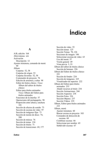 Índice

                                        Sección de vídeo 55
                A                       Sección temas 125
                                        Sección Temas 70, 126
A/B, edición 164                        Secciones de imagen 186
Abreviaturas xiii                       Seleccionar escenas de vídeo 63
Activación                              Uso del menú 57
  Descripción 12                        Visión general 49
Ajustar miniatura, comando de menú      Vista previa 5, 53
  60                                  Álbum del editor de títulos clásico
Álbum                                   Sección de botones 226
  Carpetas 52, 58                     Álbum del Editor de títulos clásico
  Carpetas de origen 53                 221
  Carpetas favoritas 52, 58             Sección de fondos 224
  Contenedor de proyecto 76             Sección de imágenes 225
  Edición de arrastrar y soltar 98      Visualizador de aspectos 222
  Editor de títulos clásico Véase     Álbum del Editor para títulos
     Álbum del editor de títulos        animados 233
     clásico                            Añadir recursos al título 234
  Editor para títulos animados          Sección Animaciones 244
     Véase Álbum del Editor para        Sección Aspectos 238
     títulos animados                   Sección Fotos 236
  Funciones de la interfaz 57           Sección Objetos 237
  Operaciones del portapapeles 98       Sección Vídeos 235
  Proporción entre altura y anchura   Álbum, Editor para títulos animados
     101                                233
  Sección de efectos de sonido 75     Álbum, menú
  Sección de escenas de vídeo 97        Ajustar miniatura 60
  Sección de imágenes fijas 73          Buscar escena en proyecto 103
  Sección de menús de disco 74,         Comandos de detección de
     200                                   escenas 68
  Sección de música 76                  Combinar escenas 66
  Sección de temas 124                  Seleccionar por nombre 65
  Sección de títulos 71                 Subdividir escenas 67
  Sección de transiciones 69, 177


Índice                                                                387
 