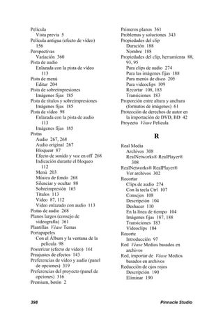 Película                               Primeros planos 361
   Vista previa 5                      Problemas y soluciones 343
Película antigua (efecto de vídeo)     Propiedades del clip
   156                                    Duración 188
Perspectivas                              Nombre 188
   Variación 360                       Propiedades del clip, herramienta 88,
Pista de audio                            93, 95
   Enlazada con la pista de vídeo         Para clips de audio 274
      113                                 Para las imágenes fijas 188
Pista de menú                             Para menús de disco 205
   Editar 204                             Para videoclips 109
Pista de sobreimpresiones                 Recortar 108, 183
   Imágenes fijas 185                     Transiciones 183
Pista de títulos y sobreimpresiones    Proporción entre altura y anchura
   Imágenes fijas 185                     (formatos de imágenes) 61
Pista de vídeo 98                      Protección de derechos de autor en
   Enlazada con la pista de audio         la importación de DVD, BD 42
      113                              Proyecto Véase Película
   Imágenes fijas 185
Pistas
   Audio 267, 268
                                                       R
   Audio original 267                  Real Media
   Bloquear 87                           Archivos 308
   Efecto de sonido y voz en off 268     RealNetworks® RealPlayer®
   Indicación durante el bloqueo            308
      112                              RealNetworks® RealPlayer®
   Menú 203                              Ver archivos 302
   Música de fondo 268                 Recortar
   Silenciar y ocultar 88                Clips de audio 274
   Sobreimpresión 163                    Con la tecla Ctrl 107
   Títulos 113                           Consejos 108
   Vídeo 87, 112                         Descripción 104
   Vídeo enlazado con audio 113          Deshacer 110
Pistas de audio 268                      En la línea de tiempo 104
Planos largos (consejo de                Imágenes fijas 187, 188
   videografía) 361                      Transiciones 183
Plantillas Véase Temas                   Videoclips 104
Portapapeles                           Recorte
   Con el Álbum y la ventana de la       Introducción 97
      película 98                      Red Véase Medios basados en
Posterizar (efecto de vídeo) 161         archivos
Preajustes de efectos 143              Red, importar de Véase Medios
Preferencias de vídeo y audio (panel     basados en archivos
   de opciones) 319                    Reducción de ojos rojos
Preferencias del proyecto (panel de      Descripción 190
   opciones) 316                         Eliminar 190
Premium, botón 2



398                                                        Pinnacle Studio
 