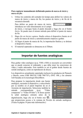 Para capturar manualmente definiendo puntos de marca de inicio y
marca de fin:
1.   Utilice los controles del contador de tiempo para definir los valores de
     marca de inicio y marca de fin; los puntos de inicio y de fin de la
     secuencia deseada.
     Para definir un punto de marca de inicio,
     introduzca un valor directamente en el campo
     de inicio, o navegue hasta el punto deseado y haga clic en el botón
     Inicio. Se puede usar el mismo método para definir el punto de marca
     de fin.
2.   Haga clic en Iniciar captura. Studio coloca el dispositivo fuente en el
     punto de marca de inicio y automáticamente empieza a grabar.
3.   Al llegar al punto de marca de fin, la importación finaliza y se detiene
     el dispositivo fuente.
4.   El material capturado se almacena en el Álbum.



             Importar de fuentes analógicas

Para grabar vídeo analógico (p.ej. VHS o Hi8) es necesario un convertidor
que se puede conectar al ordenador y que debe tener las conexiones de
vídeo y audio adecuadas. Esto también es así al grabar desde fuentes de
sonido analógicas, como un reproductor de discos.
Los dispositivos actualmente soportados incluyen los productos de Pinnacle
y Dazzle, como USB 500/510, USB 700/710 y DVC 100, y las cámaras
web basadas en la tecnología DirectShow.
Para preparar la importación desde una fuente
analógica, encienda el dispositivo y selecciónelo
por su nombre en el panel Importar de en el
Asistente de importación. Seleccione también la
entrada      correspondiente     (p.ej.   “Vídeo
compuesto” o “Vídeo SVideo”). Si desea ajustar
la señal analógica entrante antes de la
digitalización, haga clic en el botón más       ,
que proporciona acceso a la ventana de Niveles de entrada analógicos.
(Véase la página 19 para más información.)




Capítulo 2: Capturar e importar medios                                    41
 
