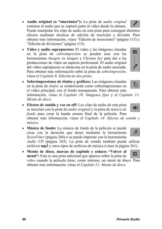  Audio original (o “sincrónico”): La pista de audio original 
contiene el audio que se capturó junto al vídeo desde la cámara. 
Puede manipular los clips de audio en esta pista para conseguir distintos 
efectos mediante técnicas de edición de inserción y división. Para 
obtener más información, véase “Edición de inserciones” (página 113) y 
“Edición de divisiones” (página 115). 
 Vídeo y audio superpuestos: El vídeo y las imágenes situadas 
en la pista de sobreimpresión se pueden usar con las 
herramientas Imagen en imagen y Chroma key para dar a las 
producciones de vídeo un aspecto profesional. El audio original 
del vídeo superpuesto se almacena en la pista de audio asociada. 
Para obtener más información sobre la pista de sobreimpresión, 
véase el Capítulo 8: Edición de dos pistas. 
 Sobreimpresiones de títulos y gráficos: Las imágenes situadas 
en la pista de títulos se renderizarán como sobreimpresiones en 
el vídeo principal, con el fondo transparente. Para obtener más 
información, véase el Capítulo 10: Imágenes fijas y el Capítulo 11: 
Menús de disco. 
 Efectos de sonido y voz en off: Los clips de audio de esta pista 
se mezclan con la pista de audio original y la pista de música de 
fondo para crear la banda sonora final de la película. Para 
obtener más información, véase el Capítulo 14: Efectos de sonido y 
música. 
 Música de fondo: La música de fondo de la película se puede 
crear con la duración que desee mediante la herramienta 
ScoreFitter (página 266) o se puede importar con la herramienta 
Audio CD (página 265). La pista de sonido también puede utilizar 
archivos mp3 y otros tipos de archivos de música (véase la página 261). 
 Menús de disco, marcas de capítulo y enlaces “Volver al 
menú”: Esta es una pista adicional que aparece sobre la pista de 
vídeo cuando la película tiene, como mínimo, un menú de disco. Para 
obtener más información, véase el Capítulo 11: Menús de disco. 
86 Pinnacle Studio 
 