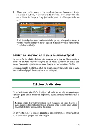3. Ahora sólo queda colocar el clip que desee insertar. Arrastre el clip (ya 
sea desde el Álbum, el Contenedor de proyecto, o cualquier otro sitio 
en la Línea de tiempo) al agujero en la pista de vídeo que acaba de 
abrir. 
Si el videoclip insertado es demasiado largo para el espacio creado, se 
recorta automáticamente. Puede ajustar el recorte con la herramienta 
Propiedades del clip. 
Edición de inserción en la pista de audio original 
La operación de edición de inserción opuesta, en la que un clip de audio se 
inserta en la pista de audio original de un vídeo continuo, se realiza con 
menor frecuencia, pero también puede llevarse a cabo mediante Studio. 
El procedimiento es idéntico al de la inserción de vídeo, sólo que se debe 
intercambiar el papel de ambas pistas en cada paso. 
Edición de división 
En la “edición de división”, el vídeo y el audio de un clip se recortan por 
separado para que la transición al primero ocurra antes que la transición al 
segundo. 
Nota: La edición de división también se puede realizar en las pistas de vídeo y 
audio superpuestas mediante métodos análogos a los descritos aquí. Véase 
Capítulo 8: Detalles de la edición a dos pistas. 
En un “corte en L”, la imagen precede al audio sincrónico; en un “corte en 
J”, es el audio el que precede a la imagen. 
Capítulo 5: Videoclips 115 
 