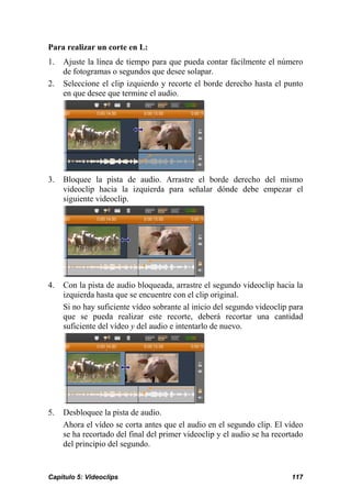 Para realizar un corte en L: 
1. Ajuste la línea de tiempo para que pueda contar fácilmente el número 
de fotogramas o segundos que desee solapar. 
2. Seleccione el clip izquierdo y recorte el borde derecho hasta el punto 
en que desee que termine el audio. 
3. Bloquee la pista de audio. Arrastre el borde derecho del mismo 
videoclip hacia la izquierda para señalar dónde debe empezar el 
siguiente videoclip. 
4. Con la pista de audio bloqueada, arrastre el segundo videoclip hacia la 
izquierda hasta que se encuentre con el clip original. 
Si no hay suficiente vídeo sobrante al inicio del segundo videoclip para 
que se pueda realizar este recorte, deberá recortar una cantidad 
suficiente del vídeo y del audio e intentarlo de nuevo. 
5. Desbloquee la pista de audio. 
Ahora el vídeo se corta antes que el audio en el segundo clip. El vídeo 
se ha recortado del final del primer videoclip y el audio se ha recortado 
del principio del segundo. 
Capítulo 5: Videoclips 117 
 