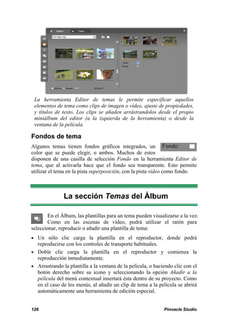La herramienta Editor de temas le permite especificar aquellos 
elementos de tema como clips de imagen o vídeo, ajuste de propiedades, 
y títulos de texto. Los clips se añaden arrástrandolos desde el propio 
miniálbum del editor (a la izquierda de la herramienta) o desde la 
ventana de la película. 
Fondos de tema 
Algunos temas tienen fondos gráficos integrados, un 
color que se puede elegir, o ambos. Muchos de estos 
disponen de una casilla de selección Fondo en la herramienta Editor de 
tema, que al activarla hace que el fondo sea transparente. Esto permite 
utilizar el tema en la pista superposición, con la pista vídeo como fondo. 
La sección Temas del Álbum 
En el Álbum, las plantillas para un tema pueden visualizarse a la vez. 
Como en las escenas de vídeo, podrá utilizar el ratón para 
seleccionar, reproducir o añadir una plantilla de tema: 
 Un sólo clic carga la plantilla en el reproductor, donde podrá 
reproducirse con los controles de transporte habituales. 
 Doble clic carga la plantilla en el reproductor y comienza la 
reproducción inmediatamente. 
 Arrastrando la plantilla a la ventana de la película, o haciendo clic con el 
botón derecho sobre su icono y seleccionando la opción Añadir a la 
película del menú contextual insertará ésta dentro de su proyecto. Como 
en el caso de los menús, al añadir un clip de tema a la película se abrirá 
automáticamente una herramienta de edición especial. 
126 Pinnacle Studio 
 