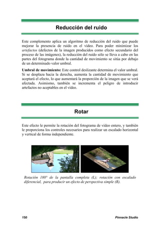 Reducción del ruido 
Este complemento aplica un algoritmo de reducción del ruido que puede 
mejorar la presencia de ruido en el vídeo. Para poder minimizar los 
artefactos (defectos de la imagen producidos como efecto secundario del 
proceso de las imágenes), la reducción del ruido sólo se lleva a cabo en las 
partes del fotograma donde la cantidad de movimiento se sitúa por debajo 
de un determinado valor umbral. 
Umbral de movimiento: Este control deslizante determina el valor umbral. 
Si se desplaza hacia la derecha, aumenta la cantidad de movimiento que 
aceptará el efecto, lo que aumentará la proporción de la imagen que se verá 
afectada. Asimismo, también se incrementa el peligro de introducir 
artefactos no aceptables en el vídeo. 
Rotar 
Este efecto le permite la rotación del fotograma de vídeo entero, y también 
le proporciona los controles necesarios para realizar un escalado horizontal 
y vertical de forma independiente. 
Rotación 180° de la pantalla completa (L); rotación con escalado 
diferencial, para producir un efecto de perspectiva simple (R). 
150 Pinnacle Studio 
 