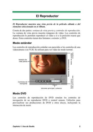 El Reproductor 
El Reproductor muestra una vista previa de la película editada o del 
elemento seleccionado en el Álbum. 
Consta de dos partes: ventana de vista previa y controles de reproducción. 
La ventana de vista previa muestra imágenes de vídeo. Los controles de 
reproducción le permiten reproducir el vídeo o ir a la posición exacta que 
desee. Estos controles tienen dos formatos: estándar y DVD. 
Modo estándar 
Los controles de reproducción estándar son parecidos a los controles de una 
videocámara o un VCR. Se utilizan para ver vídeo de modo normal. 
Modo DVD 
Los controles de reproducción de DVD simulan los controles de 
navegación de un reproductor DVD o control remoto. Utilícelos para 
previsualizar sus producciones de DVD u otros discos, incluyendo la 
interacción de menú. 
Capítulo 1: Uso de Studio 5 
 