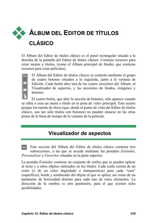  ÁLBUM DEL EDITOR DE TÍTULOS 
CLÁSICO 
El Álbum del Editor de títulos clásico es el panel rectangular situado a la 
derecha de la pantalla del Editor de títulos clásico. Contiene recursos para 
crear menús y títulos, (como el Álbum principal de Studio, que contiene 
recursos para crear películas). 
El Álbum del Editor de títulos clásico se controla mediante el grupo 
de cuatro botones situados a la izquierda, junto a la ventana de 
Edición. Cada botón abre una de las cuatro secciones del Álbum: el 
Visualizador de aspectos, y las secciones de fondos, imágenes y 
botones. 
El cuarto botón, que abre la sección de botones, sólo aparece cuando 
se edita o crea un menú o título en la pista de vídeo principal. Esto ocurre 
porque los menús de disco (que, desde el punto de vista del Editor de títulos 
clásico, son tan sólo títulos con botones) no pueden situarse en las otras 
pistas de la línea de tiempo de la ventana de la película. 
Visualizador de aspectos 
Esta sección del Álbum del Editor de títulos clásico contiene tres 
subsecciones, a las que se accede mediante las pestañas Estándar, 
Personalizar y Favoritos situadas en la parte superior. 
La pestaña Estándar contiene un conjunto de estilos que se pueden aplicar 
al texto y a otros objetos utilizados en los títulos. Cada estilo consta de un 
color (o de un color degradado o transparencia) para cada “cara” 
(superficie), borde y sombreado del objeto al que se aplica, así como de un 
parámetro de borrosidad distinto para cada uno de estos elementos. La 
dirección de la sombra es otro parámetro, para el que existen ocho 
posibilidades. 
Capítulo 12: Editor de títulos clásico 219 
 