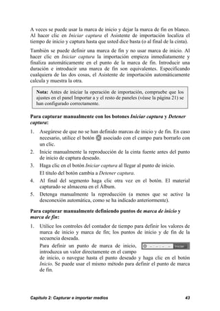 A veces se puede usar la marca de inicio y dejar la marca de fin en blanco. 
Al hacer clic en Iniciar captura el Asistente de importación localiza el 
tiempo de inicio y captura hasta que usted dice basta (o al final de la cinta). 
También se puede definir una marca de fin y no usar marca de inicio. Al 
hacer clic en Iniciar captura la importación empieza inmediatamente y 
finaliza automáticamente en el punto de la marca de fin. Introducir una 
duración e introducir una marca de fin son equivalentes. Especificando 
cualquiera de las dos cosas, el Asistente de importación automáticamente 
calcula y muestra la otra. 
Nota: Antes de iniciar la operación de importación, compruebe que los 
ajustes en el panel Importar a y el resto de paneles (véase la página 21) se 
han configurado correctamente. 
Para capturar manualmente con los botones Iniciar captura y Detener 
captura: 
1. Asegúrese de que no se han definido marcas de inicio y de fin. En caso 
necesario, utilice el botón asociado con el campo para borrarlo con 
un clic. 
2. Inicie manualmente la reproducción de la cinta fuente antes del punto 
de inicio de captura deseado. 
3. Haga clic en el botón Iniciar captura al llegar al punto de inicio. 
El título del botón cambia a Detener captura. 
4. Al final del segmento haga clic otra vez en el botón. El material 
capturado se almacena en el Álbum. 
5. Detenga manualmente la reproducción (a menos que se active la 
desconexión automática, como se ha indicado anteriormente). 
Para capturar manualmente definiendo puntos de marca de inicio y 
marca de fin: 
1. Utilice los controles del contador de tiempo para definir los valores de 
marca de inicio y marca de fin; los puntos de inicio y de fin de la 
secuencia deseada. 
Para definir un punto de marca de inicio, 
introduzca un valor directamente en el campo 
de inicio, o navegue hasta el punto deseado y haga clic en el botón 
Inicio. Se puede usar el mismo método para definir el punto de marca 
de fin. 
Capítulo 2: Capturar e importar medios 43 
 