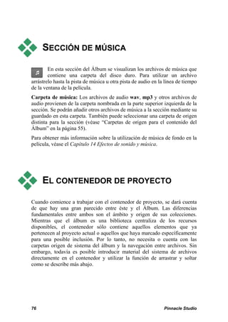  SECCIÓN DE MÚSICA 
En esta sección del Álbum se visualizan los archivos de música que 
contiene una carpeta del disco duro. Para utilizar un archivo 
arrástrelo hasta la pista de música u otra pista de audio en la línea de tiempo 
de la ventana de la película. 
Carpeta de música: Los archivos de audio wav, mp3 y otros archivos de 
audio provienen de la carpeta nombrada en la parte superior izquierda de la 
sección. Se podrán añadir otros archivos de música a la sección mediante su 
guardado en esta carpeta. También puede seleccionar una carpeta de origen 
distinta para la sección (véase “Carpetas de origen para el contenido del 
Álbum” en la página 55). 
Para obtener más información sobre la utilización de música de fondo en la 
película, véase el Capítulo 14 Efectos de sonido y música. 
 EL CONTENEDOR DE PROYECTO 
Cuando comience a trabajar con el contenedor de proyecto, se dará cuenta 
de que hay una gran parecido entre éste y el Álbum. Las diferencias 
fundamentales entre ambos son el ámbito y origen de sus colecciones. 
Mientras que el álbum es una biblioteca centraliza de los recursos 
disponibles, el contenedor sólo contiene aquellos elementos que ya 
pertenecen al proyecto actual o aquellos que haya marcado específicamente 
para una posible inclusión. Por lo tanto, no necesita o cuenta con las 
carpetas origen de sistema del álbum y la navegación entre archivos. Sin 
embargo, todavía es posible introducir material del sistema de archivos 
directamente en el contenedor y utilizar la función de arrastrar y soltar 
como se describe más abajo. 
76 Pinnacle Studio 
 