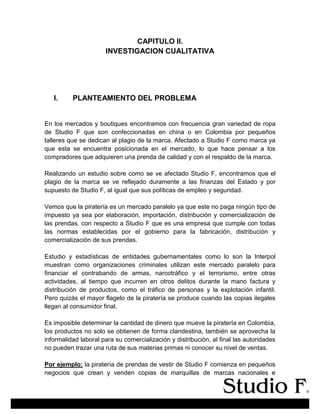 CAPITULO II.
INVESTIGACION CUALITATIVA
I. PLANTEAMIENTO DEL PROBLEMA
En los mercados y boutiques encontramos con frecuencia gran variedad de ropa
de Studio F que son confeccionadas en china o en Colombia por pequeños
talleres que se dedican al plagio de la marca. Afectado a Studio F como marca ya
que esta se encuentra posicionada en el mercado, lo que hace pensar a los
compradores que adquieren una prenda de calidad y con el respaldo de la marca.
Realizando un estudio sobre como se ve afectado Studio F, encontramos que el
plagio de la marca se ve reflejado duramente a las finanzas del Estado y por
supuesto de Studio F, al igual que sus políticas de empleo y seguridad.
Vemos que la piratería es un mercado paralelo ya que este no paga ningún tipo de
impuesto ya sea por elaboración, importación, distribución y comercialización de
las prendas, con respecto a Studio F que es una empresa que cumple con todas
las normas establecidas por el gobierno para la fabricación, distribución y
comercialización de sus prendas.
Estudio y estadísticas de entidades gubernamentales como lo son la Interpol
muestran como organizaciones criminales utilizan este mercado paralelo para
financiar el contrabando de armas, narcotráfico y el terrorismo, entre otras
actividades, al tiempo que incurren en otros delitos durante la mano factura y
distribución de productos, como el tráfico de personas y la explotación infantil.
Pero quizás el mayor flagelo de la piratería se produce cuando las copias ilegales
llegan al consumidor final.
Es imposible determinar la cantidad de dinero que mueve la piratería en Colombia,
los productos no solo se obtienen de forma clandestina, también se aprovecha la
informalidad laboral para su comercialización y distribución, al final las autoridades
no pueden trazar una ruta de sus materias primas ni conocer su nivel de ventas.
Por ejemplo: la piratería de prendas de vestir de Studio F comienza en pequeños
negocios que crean y venden copias de marquillas de marcas nacionales e
 