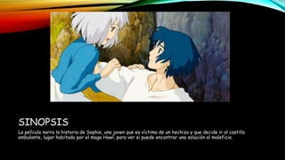SINOPSIS
La película narra la historia de Sophie, una joven que es víctima de un hechizo y que decide ir al castillo
ambulante, lugar habitado por el mago Howl, para ver si puede encontrar una solución al maleficio.
 