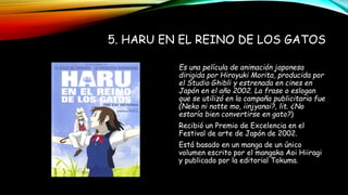 5. HARU EN EL REINO DE LOS GATOS
Es una película de animación japonesa
dirigida por Hiroyuki Morita, producida por
el Studio Ghibli y estrenada en cines en
Japón en el año 2002. La frase o eslogan
que se utilizó en la campaña publicitaria fue
(Neko ni natte mo, iinjyanai?, lit. ¿No
estaría bien convertirse en gato?)
Recibió un Premio de Excelencia en el
Festival de arte de Japón de 2002.
Está basado en un manga de un único
volumen escrito por el mangaka Aoi Hiiragi
y publicado por la editorial Tokuma.
 