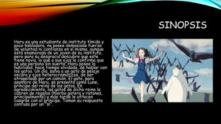 SINOPSIS
Haru es una estudiante de instituto tímida y
poco habladora, no posee demasiada fuerza
de voluntad ni confianza en sí misma, aunque
está enamorada de un joven de su instituto,
pero para su desgracia descubre que este
tiene novia, lo que a sus ojos le confirma que
es una persona sin suerte. Haru posee la
habilidad, hace tiempo olvidada, de hablar con
los gatos. Un día, salva a un gato de pelaje
oscuro y ojos heterocromáticos, de ser
atropellado por un camión. El gato, para
asombro de Haru, se presenta como Lune,
príncipe del reino de los gatos. En
agradecimiento, los gatos de dicho reino la
cubren de regalos (hierba gatera y ratones,
principalmente) y más tarde le ofrecen
casarse con el príncipe. Toman su respuesta
confusa por un "sí".
 