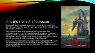 7. CUENTOS DE TERRAMAR
Es una película de animación japonesa del Studio Ghibli, dirigida por
Gorō Miyazaki, hijo de Hayao Miyazaki que es uno de los cofundadores
del estudio y directo.
Está basada en la serie de libros Historia de Terramar; más
concretamente en el tercer y cuarto tomo de la saga, La costa más
lejana y Tehanu de la escritora estadounidense Ursula K. Le Guin. Es la
decimosexta producción de Studio Ghibli después de la producción El
castillo ambulante dirigida también por Hayao Miyazaki.
Cuentos de Terramar es la primera película dirigida por Gorō Miyazaki.
Posteriomente a la realización del filme, se sacó una adaptación al
manga en Japón. La película fue mostrada en el Festival Internacional
de Cine de Venecia.
 