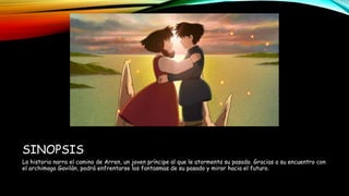 SINOPSIS
La historia narra el camino de Arren, un joven príncipe al que le atormenta su pasado. Gracias a su encuentro con
el archimago Gavilán, podrá enfrentarse los fantasmas de su pasado y mirar hacia el futuro.
 