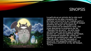 SINOPSIS
La película es un retrato de la vida rural
japonesa en los años cincuenta. Un
profesor universitario se traslada junto a
sus dos hijas a una casa cerca de un bosque
mientras su mujer se recupera de
tuberculosis en un sanatorio rural. Sus
hijas descubren la existencia de los
"duendecitos de polvo", de este modo
aprenden que hay seres que no todos
pueden ver, como los espíritus del bosque,
que solamente pueden ser vistos por
aquellos de corazón puro. Mei, de cinco
años de edad, resulta fascinada al
encontrar dos pequeños espíritus y se
determina a encontrar al rey del bosque,
Totoro.
 