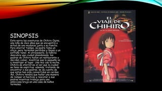 SINOPSIS
Esta narra las aventuras de Chihiro Ogino,
una niña de diez años que se encuentra a
mitad de una mudanza junto a su familia.
Para ahorrar tiempo, su padre toma un
atajo, pero terminan perdidos y llegan a un
extraño túnel. Al atravesarlo, la familia
descubre una ciudad abandonada; los
padres de Chihiro hallan un restaurante y
deciden comer, mientras que la pequeña va
a investigar el lugar. Una vez cae la noche,
Chihiro se aterroriza al ver que la ciudad
se llena de espíritus; además, tratando de
encontrar a sus padres, se da cuenta de
que estos han sido convertidos en cerdos.
Así, Chihiro tendrá que hallar una manera
de romper el hechizo y rescatar a sus
padres mientras trabaja para una
ambiciosa bruja en una casa de baños
termales.
 