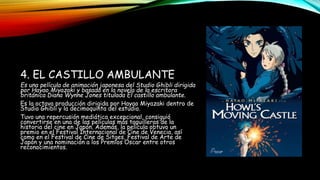 4. EL CASTILLO AMBULANTE
Es una película de animación japonesa del Studio Ghibli dirigida
por Hayao Miyazaki y basada en la novela de la escritora
británica Diana Wynne Jones titulada El castillo ambulante.
Es la octava producción dirigida por Hayao Miyazaki dentro de
Studio Ghibli y la decimoquinta del estudio.
Tuvo una repercusión mediática excepcional, consiguió
convertirse en una de las películas más taquilleras de la
historia del cine en Japón. Además, la película obtuvo un
premio en el Festival Internacional de Cine de Venecia, así
como en el Festival de Cine de Sitges, Festival de Arte de
Japón y una nominación a los Premios Oscar entre otros
reconocimientos.
 