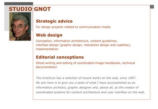 STUDIO GNOT Strategic advice For design projects related to communication media Web design Conception, information architecture, content guidelines,  interface design (graphic design, interaction design and usability),  implementation Editorial conceptions Ghost-writing and editing of coordinated-image handbooks, technical documentation   This brochure has a selection of recent works on the web, since 1997. My aim here is to give you a taste of what I have accomplished as an information architect, graphic designer and, above all, as the creator of coordinated systems for content architecture and user interface on the web. 