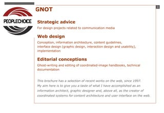 1 STUDIO GNOT 
Strategic advice 
For design projects related to communication media 
Web design 
Conception, information architecture, content guidelines, 
interface design (graphic design, interaction design and usability), 
implementation 
Editorial conceptions 
Ghost-writing and editing of coordinated-image handbooks, technical 
documentation 
This brochure has a selection of recent works on the web, since 1997. 
My aim here is to give you a taste of what I have accomplished as an 
information architect, graphic designer and, above all, as the creator of 
coordinated systems for content architecture and user interface on the web. 
 