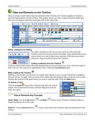 Camtasia Studio                                                                       Getting Started Guide


      Clips and Elements on the Timeline
Once you begin to add media clips and elements to the Timeline, the Timeline updates to include a
pictorial representation of each of these. This graphic shows you what a typical Timeline might look
like once you begin to add items and make edits to the video clips.




Define a Selection for Editing
                               To create a selection to edit, hover your cursor over the top of the
                               Timeline where the time increments are found. Click and hold the mouse
                               cursor where you want to begin your selection. With the mouse cursor
                               held down, drag the seek bar across the Timeline.

                               Cutting a selection from the Timeline
Lock any track(s) that contain clips and elements that you do not want to cut. First, select the range of
time to be cut. The selection is highlighted in blue. Click the Cut Selection button.

Make a Split on the Timeline
Splitting a clip divides one clip into two smaller clips making it easy to insert Transitions or graphics
between scenes. To apply, lock any tracks that contain clips and elements that you do not want to split.
Position the seek bar at the point where you want to make the split. Click the Split button.
To Unlock a Track
Click the Locked     icon on the Timeline track that you want to
unlock. The locked track becomes unlocked. Repeat to lock the
track once again.

           Clips & Elements Key Concepts

Undo / Redo: Use the Undo button          and Redo        button on the Timeline’s Editing toolbar to
restore accidental cuts to the video.

Zoom In: Use the Zoom In button          to get a close look at the Timeline clips and elements for finer
editing.

www.techsmith.com                                                     Clips and Elements on the Timeline • 9
 