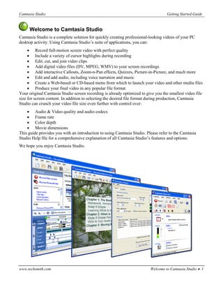Camtasia Studio                                                                   Getting Started Guide


     Welcome to Camtasia Studio
Camtasia Studio is a complete solution for quickly creating professional-looking videos of your PC
desktop activity. Using Camtasia Studio’s suite of applications, you can:
     • Record full-motion screen video with perfect quality
     • Include a variety of cursor highlights during recording
     • Edit, cut, and join video clips
     • Add digital video files (DV, MPEG, WMV) to your screen recordings
     • Add interactive Callouts, Zoom-n-Pan effects, Quizzes, Picture-in-Picture, and much more
     • Edit and add audio, including voice narration and music
     • Create a Web-based or CD-based menu from which to launch your video and other media files
     • Produce your final video in any popular file format
Your original Camtasia Studio screen recording is already optimized to give you the smallest video file
size for screen content. In addition to selecting the desired file format during production, Camtasia
Studio can crunch your video file size even further with control over:
    • Audio & Video quality and audio codecs
    • Frame rate
    • Color depth
    • Movie dimensions
This guide provides you with an introduction to using Camtasia Studio. Please refer to the Camtasia
Studio Help file for a comprehensive explanation of all Camtasia Studio’s features and options.
We hope you enjoy Camtasia Studio.




www.techsmith.com                                                        Welcome to Camtasia Studio • 1
 